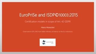 EuroPriSe and ISDP©10003:2015
Certification models in scope of Art. 42 GDPR
Marco Moreschini
Osservatorio 679, SNE from Italian Ministry of Interior to the EU institutions
 