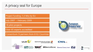 A privacy seal for Europe
Project funding :1,3 Mio by EU
July 2007 - February 2009
18 pilot projects
Over 65 experts accre...