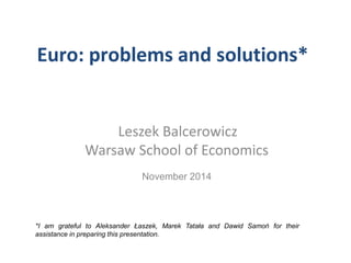 Euro: problems and solutions* 
Leszek Balcerowicz 
Warsaw School of Economics 
November 2014 
*I am grateful to Aleksander Łaszek, Marek Tatała and Dawid Samoń for their 
assistance in preparing this presentation. 
 