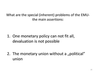 What are the special (inherent) problems of the EMU-the 
main assertions: 
1. One monetary policy can not fit all, 
devaluation is not possible 
2. The monetary union without a „political” 
union 
20 
 