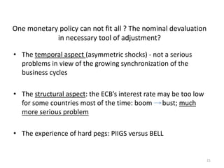 One monetary policy can not fit all ? The nominal devaluation 
in necessary tool of adjustment? 
21 
• The temporal aspect (asymmetric shocks) - not a serious 
problems in view of the growing synchronization of the 
business cycles 
• The structural aspect: the ECB’s interest rate may be too low 
for some countries most of the time: boom bust; much 
more serious problem 
• The experience of hard pegs: PIIGS versus BELL 
 