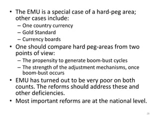 • The EMU is a special case of a hard-peg area; 
other cases include: 
– One country currency 
– Gold Standard 
– Currency boards 
• One should compare hard peg-areas from two 
points of view: 
– The propensity to generate boom-bust cycles 
– The strength of the adjustment mechanisms, once 
boom-bust occurs 
• EMU has turned out to be very poor on both 
counts. The reforms should address these and 
other deficiencies. 
• Most important reforms are at the national level. 
28 
 
