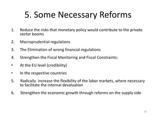5. Some Necessary Reforms 
1. Reduce the risks that monetary policy would contribute to the private 
sector booms 
2. Macroprudential regulations 
3. The Elimination of wrong financial regulations 
4. Strengthen the Fiscal Monitoring and Fiscal Constraints: 
• At the EU level (credibility) 
• In the respective countries 
5. Radically increase the flexibility of the labor markets, where necessary 
to facilitate the internal devaluation 
6. Strengthen the economic growth through reforms on the supply side 
29 
