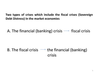 Two types of crises which include the fiscal crises (Sovereign 
Debt Distress) in the market economies 
A. The financial (banking) crisis fiscal crisis 
B. The fiscal crisis the financial (banking) 
crisis 
5 
 