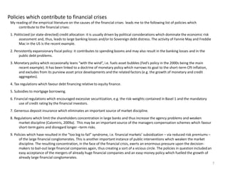 Policies which contribute to financial crises 
My reading of the empirical literature on the causes of the financial crises leads me to the following list of policies which 
contribute to the financial crises: 
1. Politicized (or state-directed) credit allocation: it is usually driven by political considerations which dominate the economic risk 
assessment and, thus, leads to large banking losses and/or to Sovereign debt distress. The activity of Fannie May and Freddie 
Mac in the US is the recent example. 
2. Persistently expansionary fiscal policy: it contributes to spending booms and may also result in the banking losses and in the 
public debt problems. 
3. Monetary policy which occasionally leans “with the wind”, i.e. fuels asset bubbles (Fed’s policy in the 2000s being the main 
recent example). It has been linked to a doctrine of monetary policy which narrows its goal to the short-term CPJ inflation, 
and excludes from its purview asset price developments and the related factors (e.g. the growth of monetary and credit 
aggregates). 
4. Tax regulations which favour debt financing relative to equity finance. 
5. Subsidies to mortgage borrowing. 
6. Financial regulations which encouraged excessive securitization, e.g. the risk-weights contained in Basel 1 and the mandatory 
use of credit rating by the financial investors. 
7. Generous deposit insurance which eliminates an important source of market discipline. 
8. Regulations which limit the shareholders concentration in large banks and thus increase the agency problems and weaken 
market discipline (Calomiris, 2009a). This may be an important source of the managers compensation schemes which favour 
short-term gains and disregard longer –term risks. 
9. Policies which have resulted in the “too big to fail” syndrome, i.e. financial markets’ subsidization – vía reduced risk premiums – 
of the large financial conglomerates. This is another important instance of public interventions which weaken the market 
discipline. The resulting concentration, in the face of the financial crisis, exerts an enormous pressure upon the decision-makers 
to bail-out large financial companies again, thus creating a sort of a vicious circle. The policies in question included an 
easy acceptance of the mergers of already huge financial companies and an easy-money policy which fuelled the growth of 
already large financial conglomerates. 
7 
 