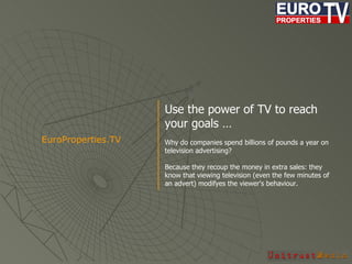 Use the power of TV to reach your goals … Why do companies spend billions of pounds a year on television advertising?  Because they recoup the money in extra sales: they know that viewing television (even the few minutes of an advert) modif yes  the viewer's behaviour.   EuroProperties.TV  