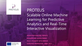 PROTEUS
Scalable Online Machine
Learning for Predictive
Analytics and Real-Time
Interactive Visualization
BONAVENTURA DEL MONTE
RESEARCHER @DFKI GMBH
PH.D. STUDENT @TU BERLIN
EUROPRO WORKSHOP, EDBT 2017This project is funded
by the European Union.
Horizon 2020
 