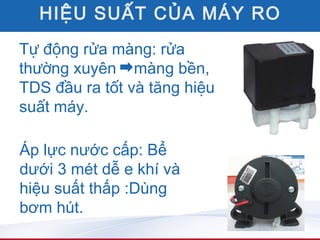 HIỆU SUẤT CỦA MÁY RO
Tự động rửa màng: rửa
thường xuyên màng bền,
TDS đầu ra tốt và tăng hiệu
suất máy.

Áp lực nước cấp: Bể
dưới 3 mét dễ e khí và
hiệu suất thấp :Dùng
bơm hút.
 