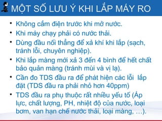 MỘT SỐ LƯU Ý KHI LẮP MÁY RO
• Không cắm điện trước khi mở nước.
• Khi máy chạy phải có nước thải.
• Dùng đầu nối thẳng để xả khí khi lắp (sạch,
  tránh lỗi, chuyên nghiệp).
• Khi lắp màng mới xả 3 đến 4 bình để hết chất
  bảo quản màng (tránh mùi và vị lạ).
• Cần đo TDS đầu ra để phát hiện các lỗi lắp
  đặt (TDS đầu ra phải nhỏ hơn 40ppm)
• TDS đầu ra phụ thuộc rất nhiều yếu tố (Áp
  lực, chất lượng, PH, nhiệt độ của nước, loại
  bơm, van hạn chế nước thải, loại màng, …).
 