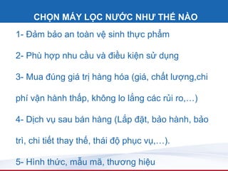 CHỌN MÁY LỌC NƯỚC NHƯ THẾ NÀO
1- Đảm bảo an toàn vệ sinh thực phẩm

2- Phù hợp nhu cầu và điều kiện sử dụng

3- Mua đúng giá trị hàng hóa (giá, chất lượng,chi

phí vận hành thấp, không lo lắng các rủi ro,…)

4- Dịch vụ sau bán hàng (Lắp đặt, bảo hành, bảo

trì, chi tiết thay thế, thái độ phục vụ,…).

5- Hình thức, mẫu mã, thương hiệu
 