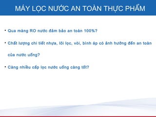 MÁY LỌC NƯỚC AN TOÀN THỰC PHẨM

• Qua màng RO nước đảm bảo an toàn 100%?


• Chất lượng chi tiết nhựa, lõi lọc, vòi, bình áp có ảnh hưởng đến an toàn


 của nước uống?


• Càng nhiều cấp lọc nước uống càng tốt?
 