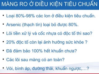MÀNG RO Ở ĐIỀU KIỆN TIÊU CHUẨN
• Loại 80%-98% các Ion ở điều kiện tiêu chuẩn.
• Arsenic (thạch tín) loại bỏ được 80%.

• Lõi tiền xử lý và cốc nhựa có độc tố thì sao?

• 20% độc tố còn lại ảnh hưởng sức khỏe ?

• Đã đảm bảo 100% hết khuẩn chưa?
• Các lõi sau màng có an toàn?

• Vòi, bình áp, đường thải, khuẩn ngược,…?
 