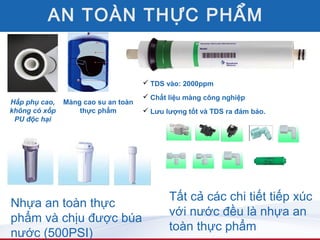 AN TOÀN THỰC PHẨM


                                      TDS vào: 2000ppm
                                      Chất liệu màng công nghiệp
Hấp phụ cao,   Màng cao su an toàn
không có xốp       thực phẩm          Lưu lượng tốt và TDS ra đảm bảo.
 PU độc hại




                                            Tất cả các chi tiết tiếp xúc
Nhựa an toàn thực
                                            với nước đều là nhựa an
phẩm và chịu được búa
                                            toàn thực phẩm
nước (500PSI)
 