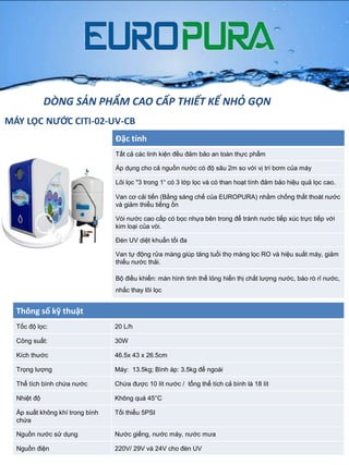 MÁY LỌC NƯỚC CITI-02-UV-CB
Đặc tính
Tất cả các linh kiện đều đảm bảo an toàn thực phẩm
Áp dụng cho cả nguồn nƣớc có độ sâu 2m so với vị trí bơm của máy
Lõi lọc "3 trong 1“ có 3 lớp lọc và có than hoạt tính đảm bảo hiệu quả lọc cao.
Van cơ cải tiến (Bằng sáng chế của EUROPURA) nhằm chống thất thoát nƣớc
và giảm thiểu tiếng ồn
Vòi nƣớc cao cấp có bọc nhựa bên trong để tránh nƣớc tiếp xúc trực tiếp với
kim loại của vòi.
Đèn UV diệt khuẩn tối đa
Van tự động rửa màng giúp tăng tuổi thọ màng lọc RO và hiệu suất máy, giảm
thiểu nƣớc thải.
Bộ điều khiển: màn hình tinh thể lỏng hiển thị chất lƣợng nƣớc, báo rò rỉ nƣớc,
nhắc thay lõi lọc
Thông số kỹ thuật
Tốc độ lọc: 20 L/h
Công suất: 30W
Kích thƣớc 46.5x 43 x 26.5cm
Trọng lƣợng Máy: 13.5kg; Bình áp: 3.5kg để ngoài
Thể tích bình chứa nƣớc Chứa đƣợc 10 lít nƣớc / tổng thể tích cả bình là 18 lít
Nhiệt độ Không quá 45°C
Áp suất không khí trong bình
chứa
Tối thiểu 5PSI
Nguồn nƣớc sử dụng Nƣớc giếng, nƣớc máy, nƣớc mƣa
Nguồn điện 220V/ 29V và 24V cho đèn UV
DÒNG SẢN PHẨM CAO CẤP THIẾT KẾ NHỎ GỌN
 
