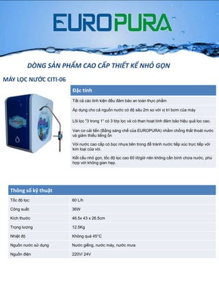 MÁY LỌC NƯỚC CITI-06
Đặc tính
Tất cả các linh kiện đều đảm bảo an toàn thực phẩm
Áp dụng cho cả nguồn nƣớc có độ sâu 2m so với vị trí bơm của máy
Lõi lọc "3 trong 1“ có 3 lớp lọc và có than hoạt tính đảm bảo hiệu quả lọc cao.
Van cơ cải tiến (Bằng sáng chế của EUROPURA) nhằm chống thất thoát nƣớc
và giảm thiểu tiếng ồn
Vòi nƣớc cao cấp có bọc nhựa bên trong để tránh nƣớc tiếp xúc trực tiếp với
kim loại của vòi.
Kết cấu nhỏ gọn, tốc độ lọc cao 60 lít/giờ nên không cần bình chứa nƣớc, phù
hợp với không gian hẹp.
Thông số kỹ thuật
Tốc độ lọc: 60 L/h
Công suất: 36W
Kích thƣớc 46.5x 43 x 26.5cm
Trọng lƣợng 12.5Kg
Nhiệt độ Không quá 45°C
Nguồn nƣớc sử dụng Nƣớc giếng, nƣớc máy, nƣớc mƣa
Nguồn điện 220V/ 24V
DÒNG SẢN PHẨM CAO CẤP THIẾT KẾ NHỎ GỌN
 