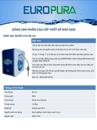MÁY LỌC NƯỚC CITI-06-UV
Đặc tính
Tất cả các linh kiện đều đảm bảo an toàn thực phẩm
Áp dụng cho cả nguồn nƣớc có độ sâu 2m so với vị trí bơm của máy
Lõi lọc "3 trong 1“ có 3 lớp lọc và có than hoạt tính đảm bảo hiệu quả lọc cao.
Van cơ cải tiến (Bằng sáng chế của EUROPURA) nhằm chống thất thoát nƣớc
và giảm thiểu tiếng ồn
Vòi nƣớc cao cấp có bọc nhựa bên trong để tránh nƣớc tiếp xúc trực tiếp với
kim loại của vòi.
Kết cấu nhỏ gọn, tốc độ lọc cao 60 lít/giờ nên không cần bình chứa nƣớc, phù
hợp với không gian hẹp.
Đèn UV diệt khuẩn tối đa
Thông số kỹ thuật
Tốc độ lọc: 60 L/h
Công suất: 36W
Kích thƣớc 46.5x 43 x 26.5cm
Trọng lƣợng 13.5Kg
Nhiệt độ Không quá 45°C
Nguồn nƣớc sử dụng Nƣớc giếng, nƣớc máy, nƣớc mƣa
Nguồn điện 220V/ 24V
DÒNG SẢN PHẨM CAO CẤP THIẾT KẾ NHỎ GỌN
 