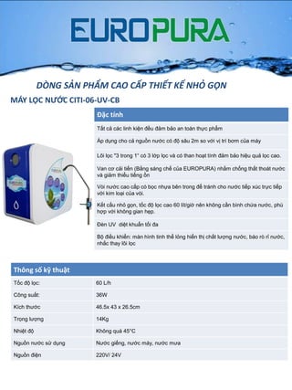 MÁY LỌC NƯỚC CITI-06-UV-CB
Đặc tính
Tất cả các linh kiện đều đảm bảo an toàn thực phẩm
Áp dụng cho cả nguồn nƣớc có độ sâu 2m so với vị trí bơm của máy
Lõi lọc "3 trong 1“ có 3 lớp lọc và có than hoạt tính đảm bảo hiệu quả lọc cao.
Van cơ cải tiến (Bằng sáng chế của EUROPURA) nhằm chống thất thoát nƣớc
và giảm thiểu tiếng ồn
Vòi nƣớc cao cấp có bọc nhựa bên trong để tránh cho nƣớc tiếp xúc trực tiếp
với kim loại của vòi.
Kết cấu nhỏ gọn, tốc độ lọc cao 60 lít/giờ nên không cần bình chứa nƣớc, phù
hợp với không gian hẹp.
Đèn UV diệt khuẩn tối đa
Bộ điều khiển: màn hình tinh thể lỏng hiển thị chất lƣợng nƣớc, báo rò rỉ nƣớc,
nhắc thay lõi lọc
Thông số kỹ thuật
Tốc độ lọc: 60 L/h
Công suất: 36W
Kích thƣớc 46.5x 43 x 26.5cm
Trọng lƣợng 14Kg
Nhiệt độ Không quá 45°C
Nguồn nƣớc sử dụng Nƣớc giếng, nƣớc máy, nƣớc mƣa
Nguồn điện 220V/ 24V
DÒNG SẢN PHẨM CAO CẤP THIẾT KẾ NHỎ GỌN
 