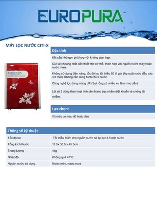 MÁY LỌC NƯỚC CITI-X
Đặc tính
Kết cấu nhỏ gọn phù hợp với không gian hẹp.
Giữ lại khoáng chất cần thiết cho cơ thể, thích hợp với nguồn nƣớc máy hoặc
nƣớc mƣa.
Không sử dụng điện năng, tốc độ lọc tối thiểu 60 lít giờ (Áp suất nƣớc đầu vào
3.5 mét). Không cần dùng bình chứa nƣớc.
Công nghệ lọc dùng màng UF (Sợi rỗng có nhiều xơ làm mao dẫn)
Lõi số 5 dùng than hoạt tính tẩm Nano bạc nhằm diệt khuẩn và chống tái
nhiễm.
Thông số kỹ thuật
Tốc độ lọc Tối thiểu 60l/h cho nguồn nƣớc có áp lực 3.5 mét nƣớc
Tổng kích thƣớc 11.5x 36.5 x 45.5cm
Trọng lƣợng 4kg
Nhiệt độ Không quá 45°C
Nguồn nƣớc sử dụng Nƣớc máy, nƣớc mƣa
Lựa chọn:
Vỏ máy có màu đỏ hoặc đen
 