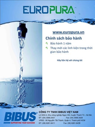 www.europura.vn
Chính sách bảo hành
Bảo hành 1 năm
Thay mới các linh kiện trong thời
gian bảo hành
Hãy liên hệ với chúng tôi
CÔNG TY TNHH BIBUS VIỆT NAM
Lô GD2-4, Khu công nghiệp Ngọc Hồi, huyện Thanh Tri , Hà Nội
ĐT: (04) 3568.3431 Fax: (04) 3568.3429
VPĐD : 80 Nguyễn Tất Thành, Quận 4, Thành phố HCM
ĐT: (08) 6261.6411 Fax: (08) 6261.6439
 