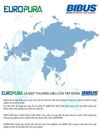 BIBUS AG là tập đoàn uy tín của Thuỵ Sỹ với hơn 65 năm kinh nghiệm trong sản xuất các thiết bị công
nghệ cao và xử lý nước.
Có mặt trên 32 nước tại châu Âu và châu Á, BIBUS AG được biết đến qua uy tín và chất lượng sản
phẩm theo tiêu chuẩn cao nhất của châu Âu.
BIBUS Việt Nam, thành lập từ năm 2007, sản xuất và cung cấp các loại máy lọc nước chất lượng cao
theo công nghệ và tiêu chuẩn châu Âu dưới nhãn hiệu EUROPURA.
EUROPURA, được hậu thuẫn bởi hơn 65 năm kinh nghiệm của BIBUS AG, mong muốn đem lại cuộc
sống an toàn và tốt đẹp hơn cho mọi người.
LÀ MỘT THƢƠNG HIỆU CỦA TẬP ĐOÀN
 