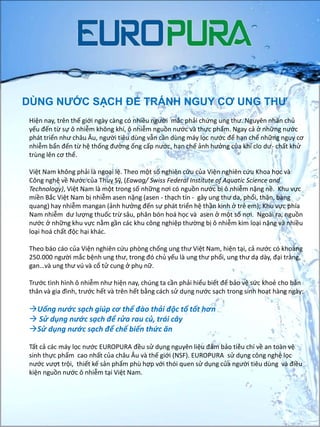 DÙNG NƯỚC SẠCH ĐỂ TRÁNH NGUY CƠ UNG THƯ
Hiện nay, trên thế giới ngày càng có nhiều người mắc phải chứng ung thư. Nguyên nhân chủ
yếu đến từ sự ô nhiễm không khí, ô nhiễm nguồn nước và thực phẩm. Ngay cả ở những nước
phát triển như châu Âu, người tiêu dùng vẫn cần dùng máy lọc nước để hạn chế những nguy cơ
nhiễm bẩn đến từ hệ thống đường ống cấp nước, hạn chế ảnh hưởng của khí clo dư- chất khử
trùng lên cơ thể.
Việt Nam không phải là ngoại lệ. Theo một số nghiên cứu của Viện nghiên cứu Khoa học và
Công nghệ về Nước của Thuỵ Sỹ, (Eawag/ Swiss Federal Institute of Aquatic Science and
Technology), Việt Nam là một trong số những nơi có nguồn nước bị ô nhiễm nặng nề. Khu vực
miền Bắc Việt Nam bị nhiễm asen nặng (asen - thạch tín - gây ung thư da, phổi, thận, bàng
quang) hay nhiễm mangan (ảnh hưởng đến sự phát triển hệ thần kinh ở trẻ em); Khu vực phía
Nam nhiễm dư lượng thuốc trừ sâu, phân bón hoá học và asen ở một số nơi. Ngoài ra, nguồn
nước ở những khu vực nằm gần các khu công nghiệp thường bị ô nhiễm kim loại nặng và nhiều
loại hoá chất độc hại khác.
Theo báo cáo của Viện nghiên cứu phòng chống ung thư Việt Nam, hiện tại, cả nước có khoảng
250.000 người mắc bệnh ung thư, trong đó chủ yếu là ung thư phổi, ung thư dạ dày, đại tràng,
gan…và ung thư vú và cổ tử cung ở phụ nữ.
Trước tình hình ô nhiễm như hiện nay, chúng ta cần phải hiểu biết để bảo vệ sức khoẻ cho bản
thân và gia đình, trước hết và trên hết bằng cách sử dụng nước sạch trong sinh hoạt hàng ngày:
Uống nước sạch giúp cơ thể đào thải độc tố tốt hơn
 Sử dụng nước sạch để rửa rau củ, trái cây
Sử dụng nước sạch để chế biến thức ăn
Tất cả các máy lọc nước EUROPURA đều sử dụng nguyên liệu đảm bảo tiêu chí về an toàn vệ
sinh thực phẩm cao nhất của châu Âu và thế giới (NSF). EUROPURA sử dụng công nghệ lọc
nước vượt trội, thiết kế sản phẩm phù hợp với thói quen sử dụng của người tiêu dùng và điều
kiện nguồn nước ô nhiễm tại Việt Nam.
 
