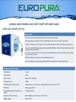MÁY LỌC NƯỚC CITI-01
DÒNG SẢN PHẨM CAO CẤP THIẾT KẾ NHỎ GỌN
Đặc tính
Tất cả các linh kiện đều đảm bảo an toàn thực phẩm
Áp dụng cho cả nguồn nƣớc có độ sâu 2m so với vị trí bơm của máy
Lõi lọc "3 trong 1“ có 3 lớp lọc và có than hoạt tính đảm bảo hiệu quả lọc cao.
Van cơ cải tiến (Bằng sáng chế của EUROPURA) nhằm chống thất thoát nƣớc
và giảm thiểu tiếng ồn
Vòi nƣớc cao cấp có bọc nhựa bên trong để tránh cho nƣớc tiếp xúc trực tiếp
với kim loại của vòi.
Kết cấu nhỏ gọn, phù hợp với không gian hẹp
Van tự động rửa màng giúp tăng tuổi thọ màng RO và hiệu suất máy.
Thông số kỹ thuật
Tốc độ lọc: 10 L/h
Công suất: 15W
Kích thƣớc 46.5x 43 x 26.5cm
Trọng lƣợng 13Kg
Thể tích bình chứa nƣớc Chứa đƣợc 3.5 lít nƣớc / tổng thể tích cả bình là 7.5 lít
Nhiệt độ Không quá 45°C
Áp suất không khí trong bình
chứa
Tối thiểu 5PSI
Nguồn nƣớc sử dụng Nƣớc giếng, nƣớc máy, nƣớc mƣa
Nguồn điện 220V/ 24V
 