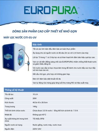 Đặc tính
Tất cả các linh kiện đều đảm bảo an toàn thực phẩm
Áp dụng cho cả nguồn nƣớc có độ sâu 2m so với vị trí bơm của máy
Lõi lọc "3 trong 1“ có 3 lớp lọc và có than hoạt tính đảm bảo hiệu quả lọc cao.
Van cơ cải tiến (Bằng sáng chế của EUROPURA) nhằm chống thất thoát nƣớc
và giảm thiểu tiếng ồn
Vòi nƣớc cao cấp có bọc nhựa bên trong để tránh cho nƣớc tiếp xúc trực tiếp
với kim loại của vòi.
Kết cấu nhỏ gọn, phù hợp với không gian hẹp.
Đèn UV đảm bảo diệt khuẩn tối đa
Van tự động rửa màng giúp tăng tuổi thọ màng RO và hiệu suất máy.
Thông số kỹ thuật
Tốc độ lọc: 10 L/h
Công suất: 26W
Kích thƣớc 46.5x 43 x 26.5cm
Trọng lƣợng 14Kg
Thể tích bình chứa nƣớc Chứa đƣợc 3.5 lít nƣớc / tổng thể tích cả bình là 7.5 lít
Nhiệt độ Không quá 45°C
Áp suất không khí trong bình
chứa
Tối thiểu 5PSI
Nguồn nƣớc sử dụng Nƣớc giếng, nƣớc máy, nƣớc mƣa
Nguồn điện 220V/ 24V
DÒNG SẢN PHẨM CAO CẤP THIẾT KẾ NHỎ GỌN
MÁY LỌC NƯỚC CITI-01-UV
 
