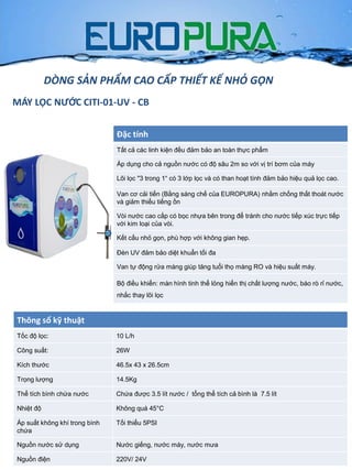 Đặc tính
Tất cả các linh kiện đều đảm bảo an toàn thực phẩm
Áp dụng cho cả nguồn nƣớc có độ sâu 2m so với vị trí bơm của máy
Lõi lọc "3 trong 1“ có 3 lớp lọc và có than hoạt tính đảm bảo hiệu quả lọc cao.
Van cơ cải tiến (Bằng sáng chế của EUROPURA) nhằm chống thất thoát nƣớc
và giảm thiểu tiếng ồn
Vòi nƣớc cao cấp có bọc nhựa bên trong để tránh cho nƣớc tiếp xúc trực tiếp
với kim loại của vòi.
Kết cấu nhỏ gọn, phù hợp với không gian hẹp.
Đèn UV đảm bảo diệt khuẩn tối đa
Van tự động rửa màng giúp tăng tuổi thọ màng RO và hiệu suất máy.
Bộ điều khiển: màn hình tinh thể lỏng hiển thị chất lƣợng nƣớc, báo rò rỉ nƣớc,
nhắc thay lõi lọc
Thông số kỹ thuật
Tốc độ lọc: 10 L/h
Công suất: 26W
Kích thƣớc 46.5x 43 x 26.5cm
Trọng lƣợng 14.5Kg
Thể tích bình chứa nƣớc Chứa đƣợc 3.5 lít nƣớc / tổng thể tích cả bình là 7.5 lít
Nhiệt độ Không quá 45°C
Áp suất không khí trong bình
chứa
Tối thiểu 5PSI
Nguồn nƣớc sử dụng Nƣớc giếng, nƣớc máy, nƣớc mƣa
Nguồn điện 220V/ 24V
DÒNG SẢN PHẨM CAO CẤP THIẾT KẾ NHỎ GỌN
MÁY LỌC NƯỚC CITI-01-UV - CB
 