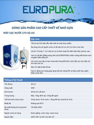 MÁY LỌC NƯỚC CITI-02-UV
Đặc tính
Tất cả các linh kiện đều đảm bảo an toàn thực phẩm
Áp dụng cho cả nguồn nƣớc có độ sâu 2m so với vị trí bơm của máy
Lõi lọc "3 trong 1“ có 3 lớp lọc và có than hoạt tính đảm bảo hiệu quả lọc cao.
Van cơ cải tiến (Bằng sáng chế của EUROPURA) nhằm chống thất thoát nƣớc
và giảm thiểu tiếng ồn
Vòi nƣớc cao cấp có bọc nhựa bên trong để tránh nƣớc tiếp xúc trực tiếp với
kim loại của vòi.
Đèn UV diệt khuẩn tối đa
Van tự động rửa màng giúp tăng tuổi thọ màng RO và hiệu suất máy, giảm
thiểu nƣớc thải.
Thông số kỹ thuật
Tốc độ lọc: 20 L/h
Công suất: 30W
Kích thƣớc 46.5x 43 x 26.5cm
Trọng lƣợng Máy: 13kg; Bình áp: 3.5kg để ngoài
Thể tích bình chứa nƣớc Chứa đƣợc 10 lít nƣớc / tổng thể tích cả bình là 18 lít
Nhiệt độ Không quá 45°C
Áp suất không khí trong bình
chứa
Tối thiểu 5PSI
Nguồn nƣớc sử dụng Nƣớc giếng, nƣớc máy, nƣớc mƣa
Nguồn điện 220V/ 29V và 24V cho đèn UV
DÒNG SẢN PHẨM CAO CẤP THIẾT KẾ NHỎ GỌN
 