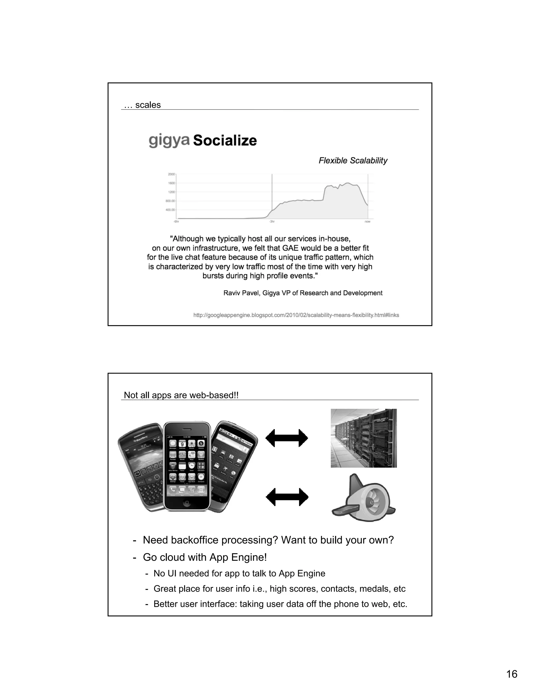 … scales




Not all apps are web-based!!




  - Need backoffice processing? Want to build your own?
  - Go cloud with App Engine!
     - No UI needed for app to talk to App Engine
     - Great place for user info i.e., high scores, contacts, medals, etc
     - Better user interface: taking user data off the phone to web, etc.




                                                                            16
 