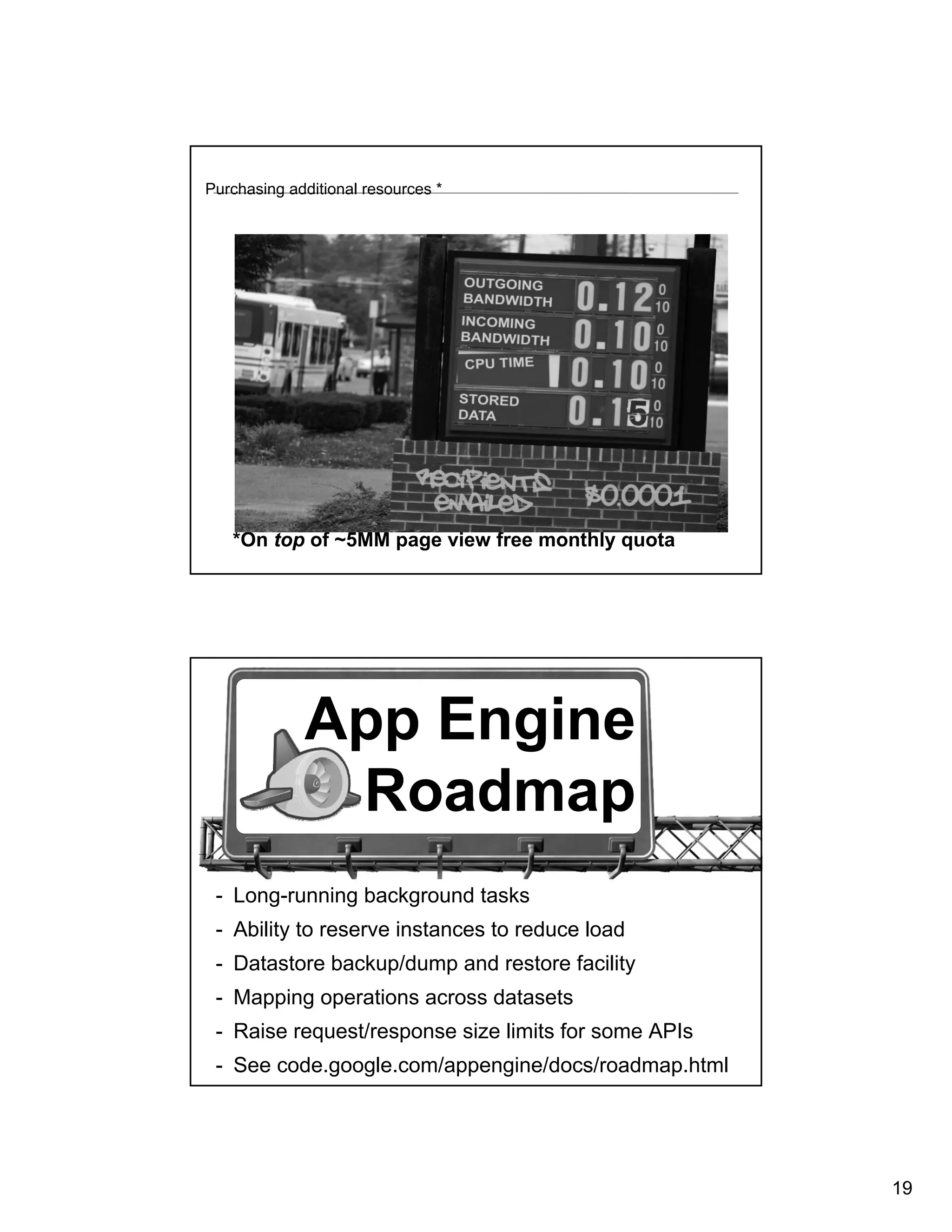 Purchasing additional resources *




   *On top of ~5MM page view free monthly quota




             App Engine
              Roadmap
 - Long-running background tasks
 - Ability to reserve instances to reduce load
 - Datastore backup/dump and restore facility
 - Mapping operations across datasets
 - Raise request/response size limits for some APIs
 - See code.google.com/appengine/docs/roadmap.html




                                                      19
 