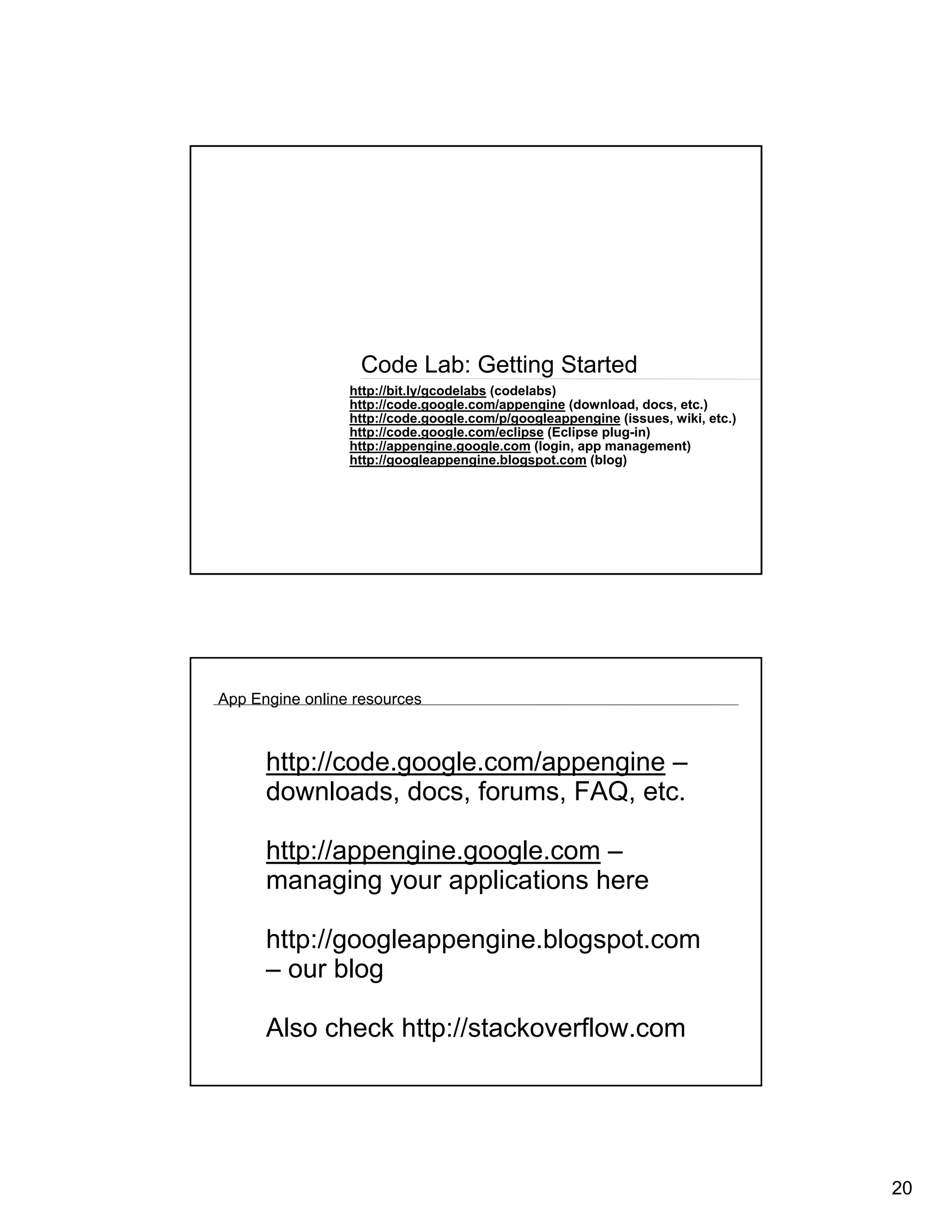 Code Lab: Getting Started
                 http://bit.ly/gcodelabs (codelabs)
                 http://code.google.com/appengine (download, docs, etc.)
                 http://code.google.com/p/googleappengine (issues, wiki, etc.)
                 http://code.google.com/eclipse (Eclipse plug-in)
                 http://appengine.google.com (login, app management)
                 http://googleappengine.blogspot.com (blog)




App Engine online resources



      http://code.google.com/appengine –
      downloads, docs, forums, FAQ, etc.

      http://appengine.google.com –
      managing your applications here

      http://googleappengine.blogspot.com
      – our blog

      Also check http://stackoverflow.com




                                                                                 20
 