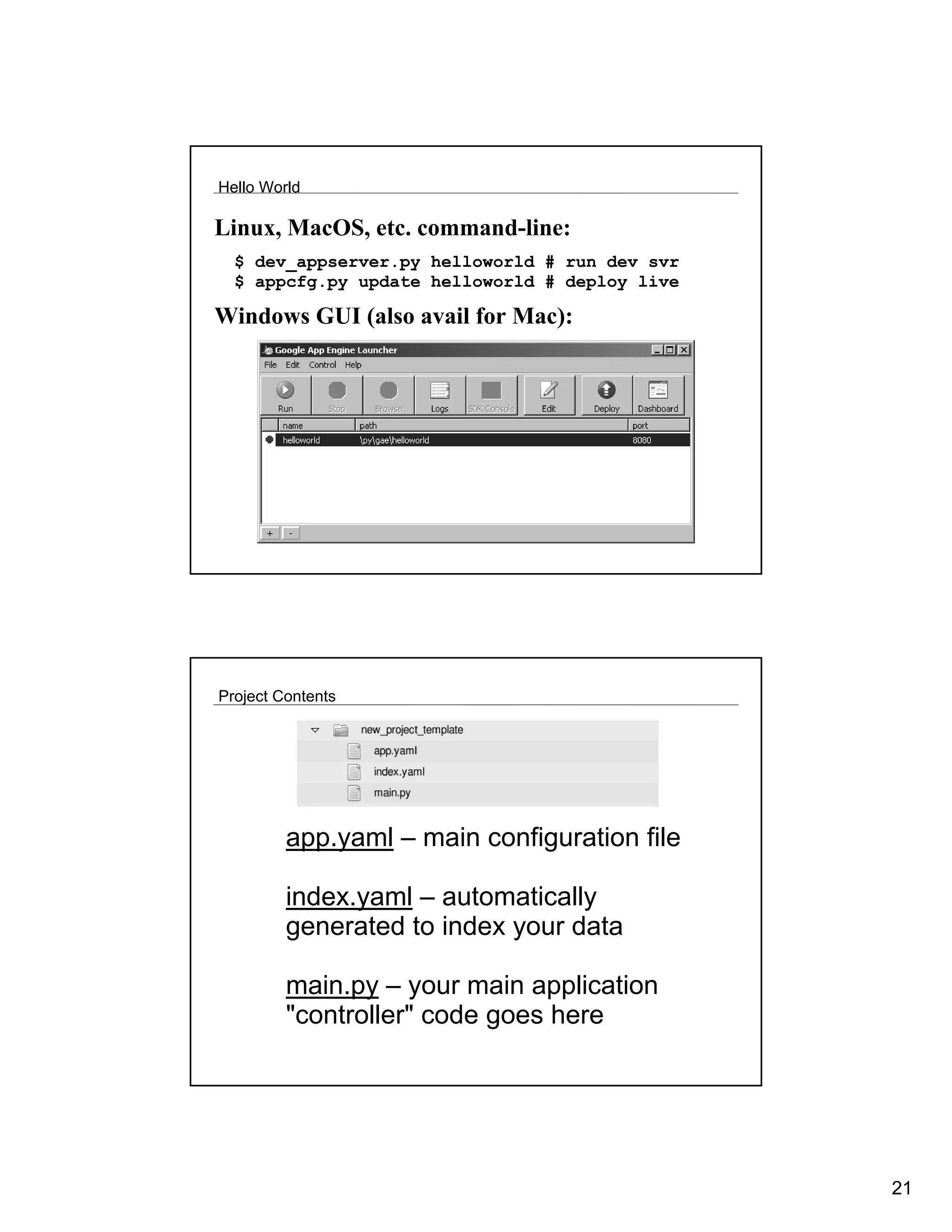 Hello World

Linux, MacOS, etc. command-line:
  $ dev_appserver.py helloworld # run dev svr
  $ appcfg.py update helloworld # deploy live

Windows GUI (also avail for Mac):




Project Contents




         app.yaml – main configuration file

         index.yaml – automatically
         generated to index your data

         main.py – your main application
         "controller" code goes here




                                                21
 