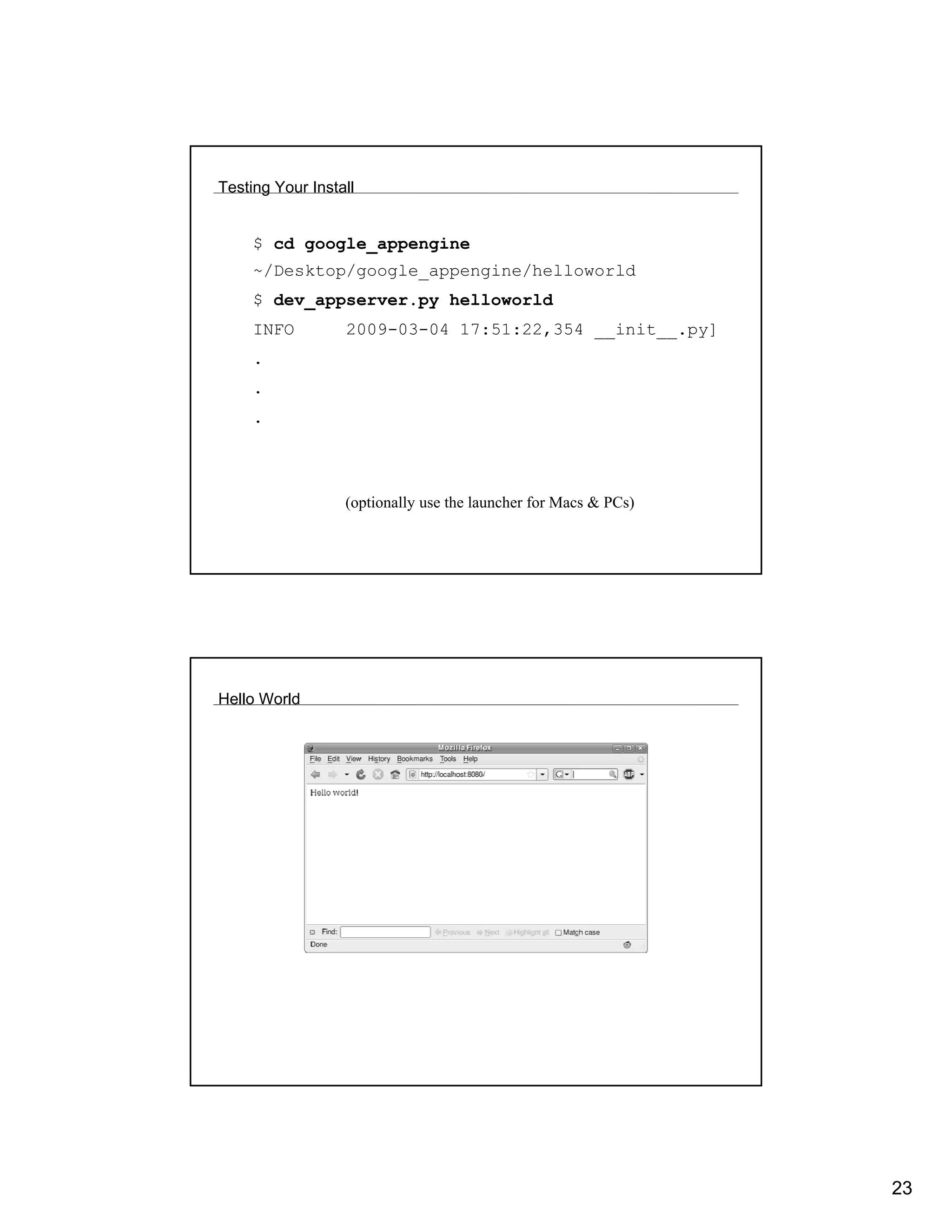 Testing Your Install


     $ cd google_appengine
     ~/Desktop/google_appengine/helloworld
     $ dev_appserver.py helloworld
     INFO         2009-03-04 17:51:22,354 __init__.py]
     .
     .
     .



                  (optionally use the launcher for Macs & PCs)




Hello World




                                                                 23
 