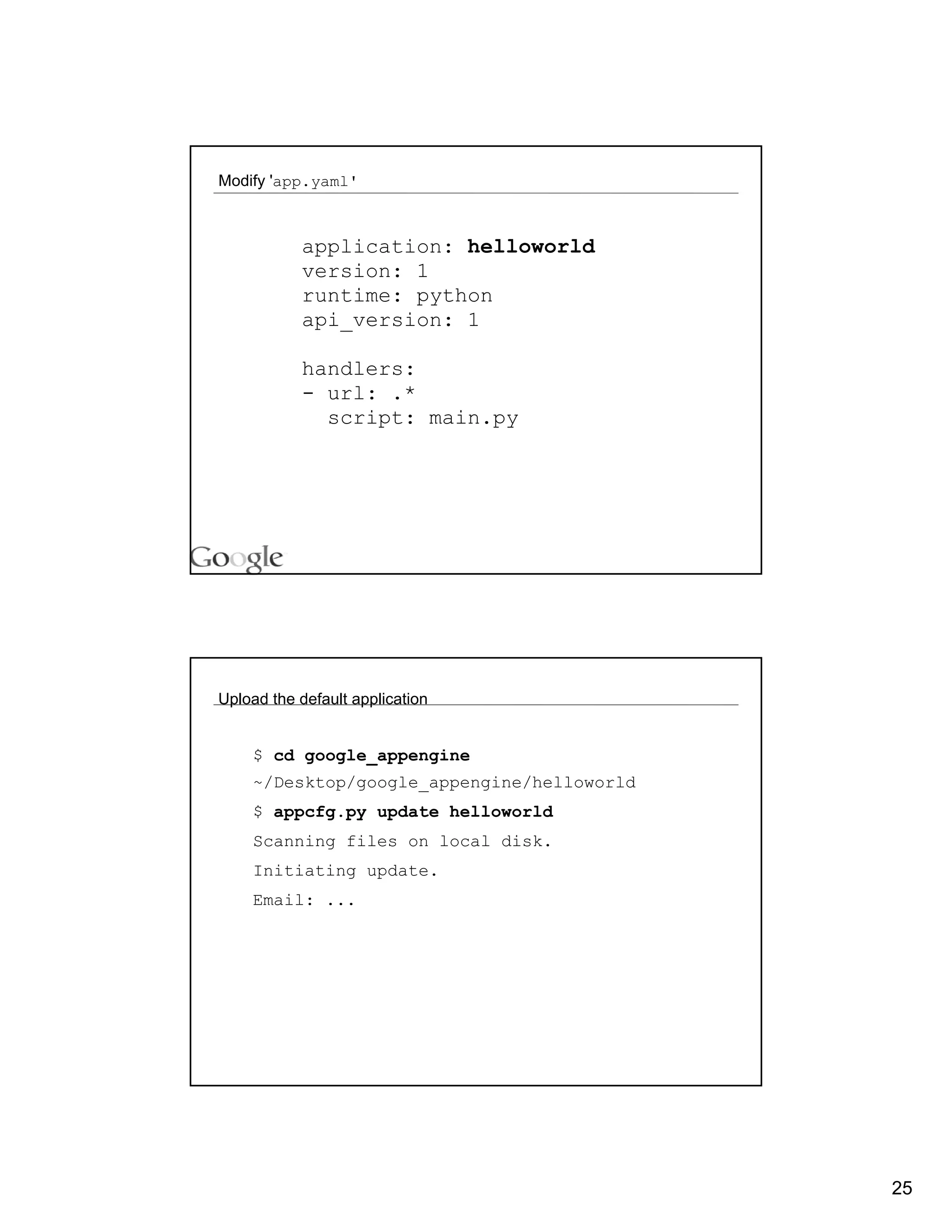 Modify 'app.yaml'



           application: helloworld
           version: 1
           runtime: python
           api_version: 1

           handlers:
           - url: .*
             script: main.py




Upload the default application


    $ cd google_appengine
    ~/Desktop/google_appengine/helloworld
    $ appcfg.py update helloworld
    Scanning files on local disk.
    Initiating update.
    Email: ...




                                            25
 