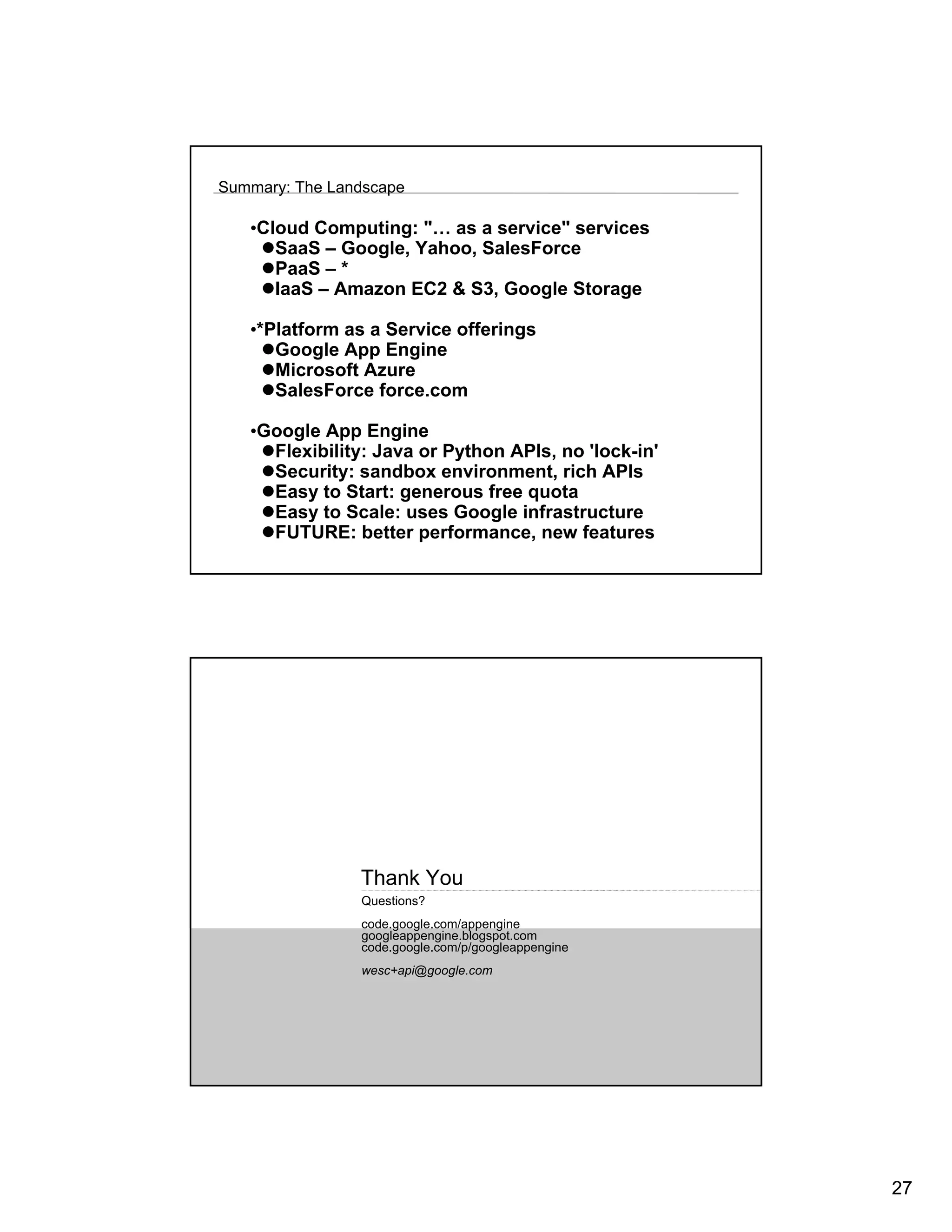 Summary: The Landscape

   •Cloud Computing: "… as a service" services
      SaaS – Google, Yahoo, SalesForce
      PaaS – *
      IaaS – Amazon EC2 & S3, Google Storage

   •*Platform as a Service offerings
      Google App Engine
      Microsoft Azure
      SalesForce force.com

   •Google App Engine
     Flexibility: Java or Python APIs, no 'lock-in'
     Security: sandbox environment, rich APIs
     Easy to Start: generous free quota
     Easy to Scale: uses Google infrastructure
     FUTURE: better performance, new features




                Thank You
                Questions?
                code.google.com/appengine
                googleappengine.blogspot.com
                code.google.com/p/googleappengine
                wesc+api@google.com




                                                      27
 