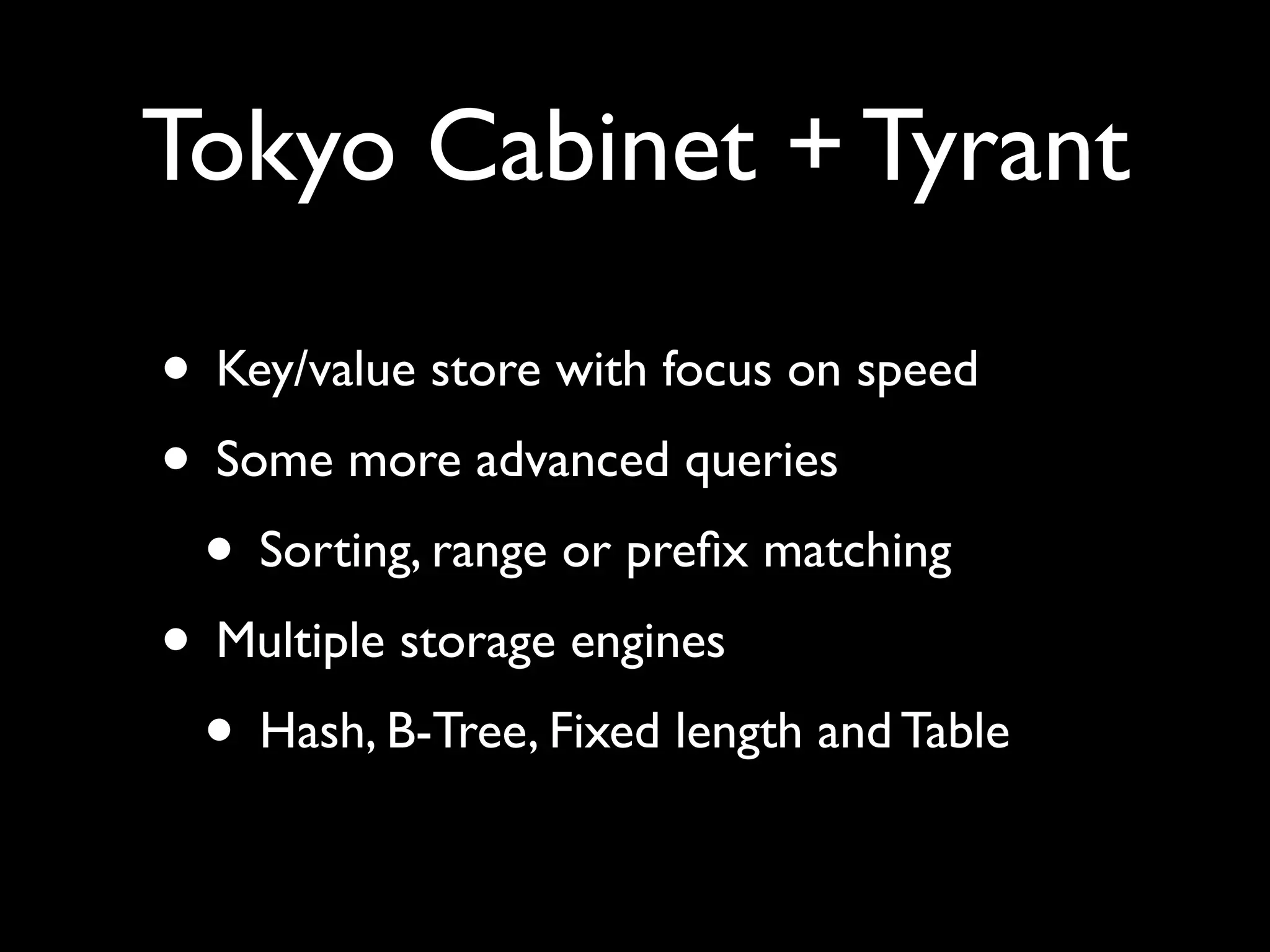 Tokyo Cabinet + Tyrant • Key/value store with focus on speed • Some more advanced queries • Sorting, range or preﬁx matching • Multiple storage engines • Hash, B-Tree, Fixed length and Table 