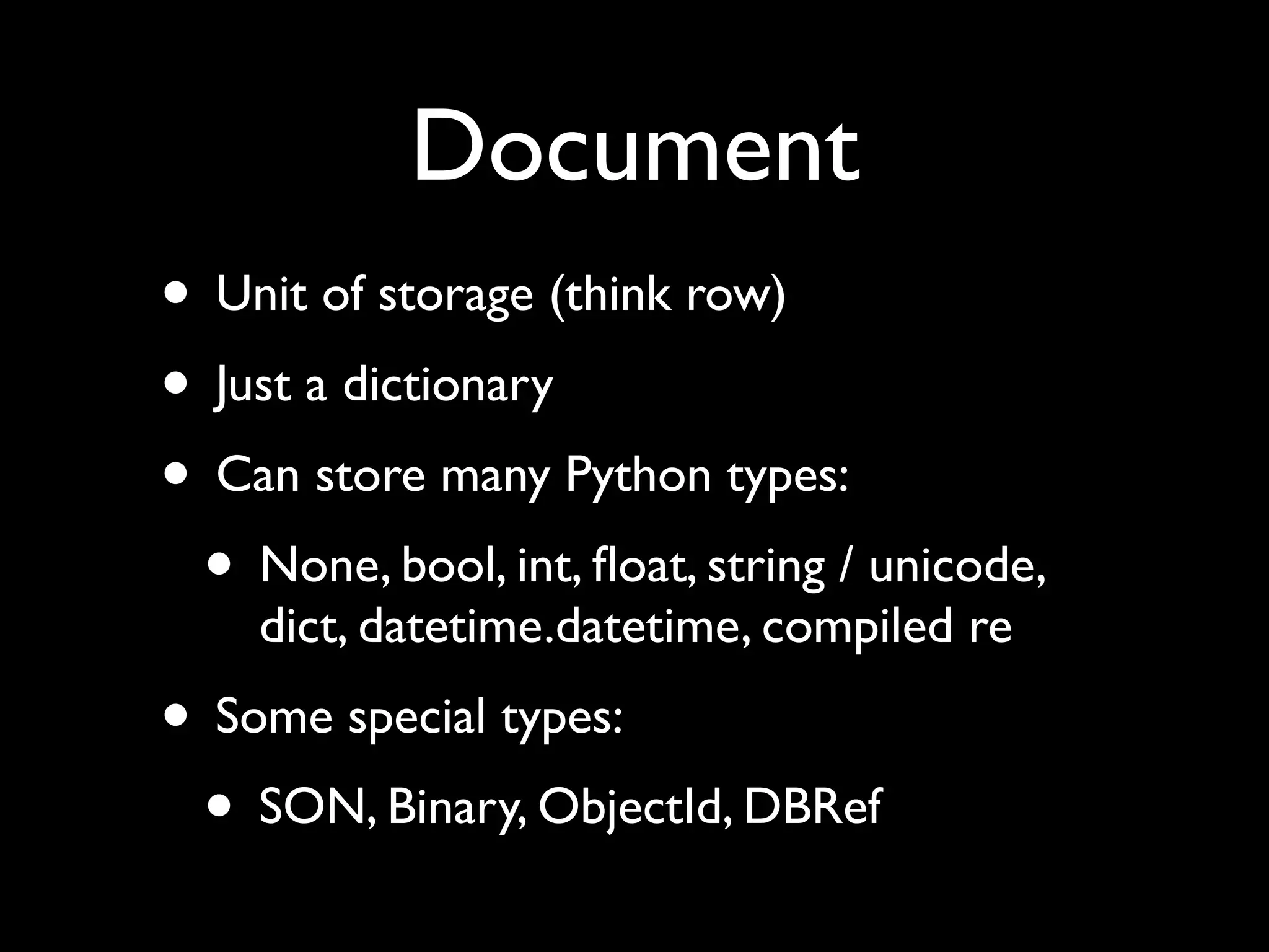 Document • Unit of storage (think row) • Just a dictionary • Can store many Python types: • None, bool, int, ﬂoat, string / unicode, dict, datetime.datetime, compiled re • Some special types: • SON, Binary, ObjectId, DBRef 