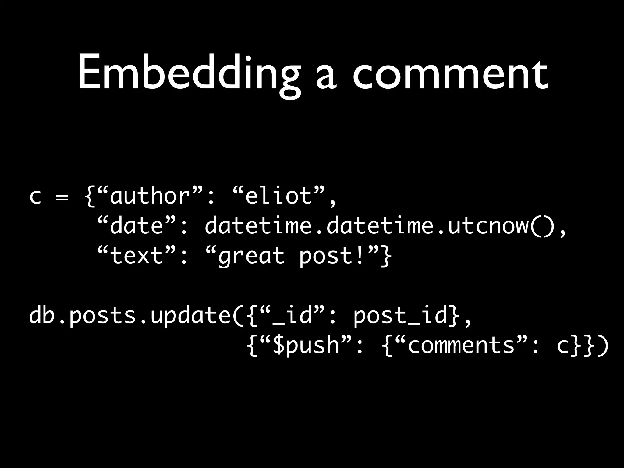 Embedding a comment c = {“author”: “eliot”, “date”: datetime.datetime.utcnow(), “text”: “great post!”} db.posts.update({“_id”: post_id}, {“$push”: {“comments”: c}}) 
