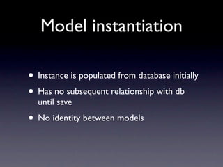 Model instantiation

• Instance is populated from database initially
• Has no subsequent relationship with db
  until save
• No identity between models
 