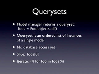 Querysets
• Model=manager returns a queryset:
  foos Foo.objects.all()

• Queryset is an ordered list of instances
  of a single model
• No database access yet
• Slice: foos[0]
• Iterate: {% for foo in foos %}
 