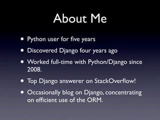 About Me
• Python user for ﬁve years
• Discovered Django four years ago
• Worked full-time with Python/Django since
  2008.
• Top Django answerer on StackOverﬂow!
• Occasionally blog on Django, concentrating
  on efﬁcient use of the ORM.
 