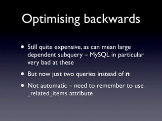 Optimising backwards

• Still quite expensive, as can mean large
  dependent subquery – MySQL in particular
  very bad at these
• But now just two queries instead of n
• Not automatic – need to remember to use
  _related_items attribute
 