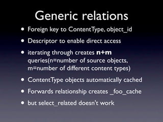 Generic relations
• Foreign key to ContentType, object_id
• Descriptor to enable direct access
• iterating through creates n+m
  queries(n=number of source objects,
  m=number of different content types)
• ContentType objects automatically cached
• Forwards relationship creates _foo_cache
• but select_related doesn't work
 