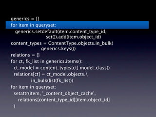 generics = {}
for item in queryset:
  generics.setdefault(item.content_type_id,
                 
 set()).add(item.object_id)
content_types = ContentType.objects.in_bulk(
                 generics.keys())
relations = {}
for ct, fk_list in generics.items():
 ct_model = content_types[ct].model_class()
 relations[ct] = ct_model.objects.
           in_bulk(list(fk_list))
for item in queryset:
 setattr(item, '_content_object_cache',
    relations[content_type_id][item.object_id]
 )
 