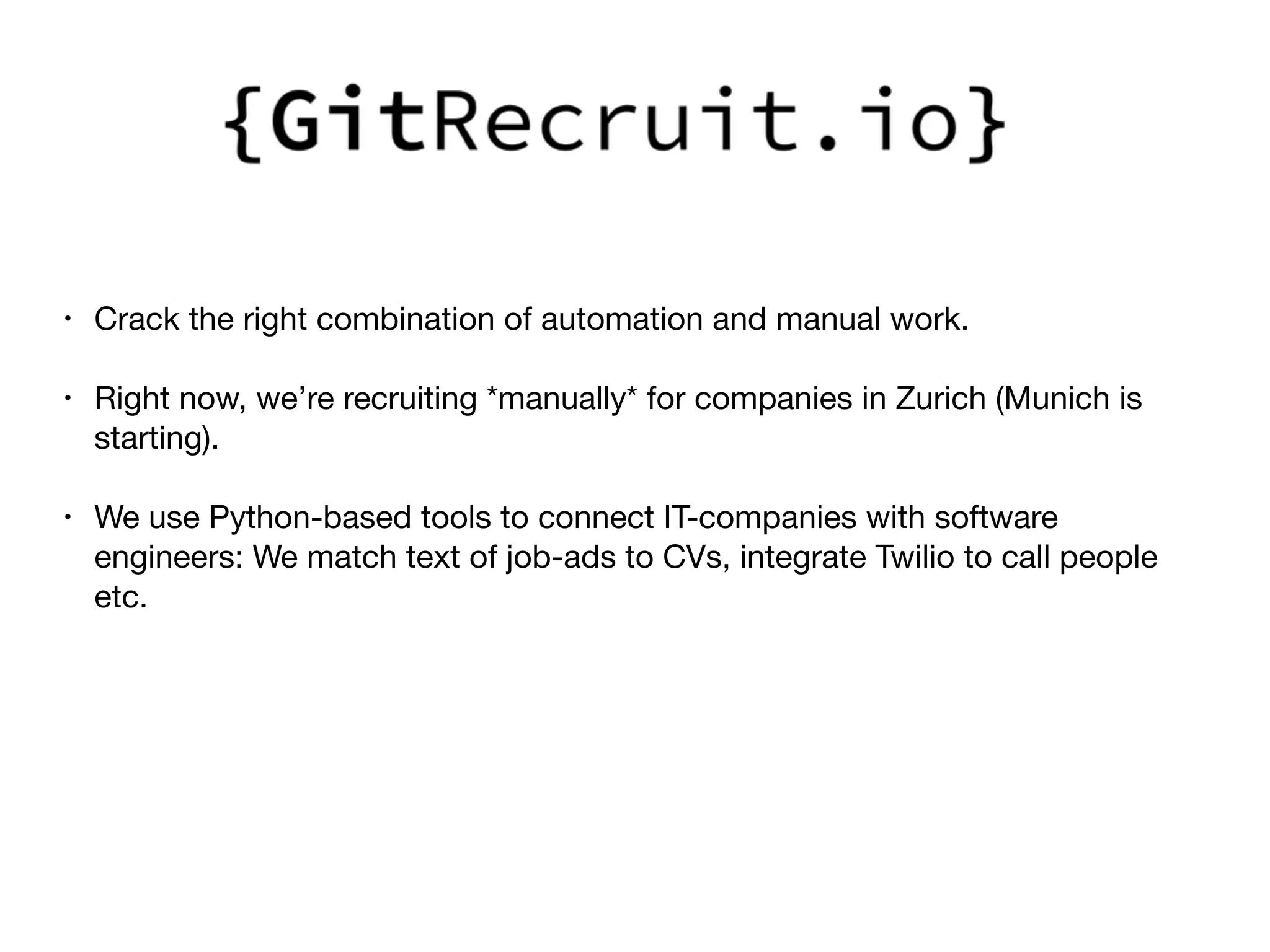 • Crack the right combination of automation and manual work.

• Right now, we’re recruiting *manually* for companies in Zurich (Munich is
starting).

• We use Python-based tools to connect IT-companies with software
engineers: We match text of job-ads to CVs, integrate Twilio to call people
etc.

 