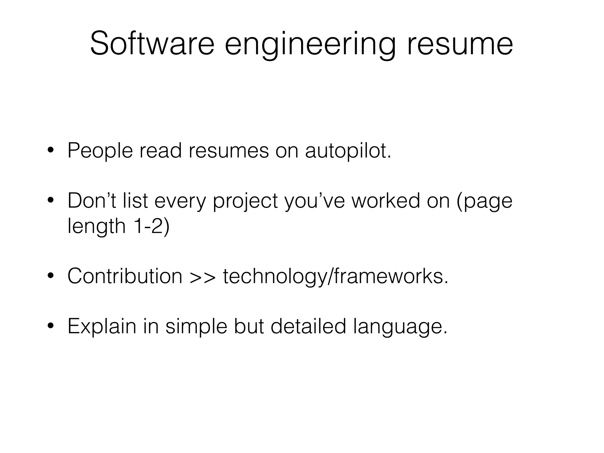 Software engineering resume
• People read resumes on autopilot.
• Don’t list every project you’ve worked on (page
length 1-2)
• Contribution >> technology/frameworks.
• Explain in simple but detailed language.
 