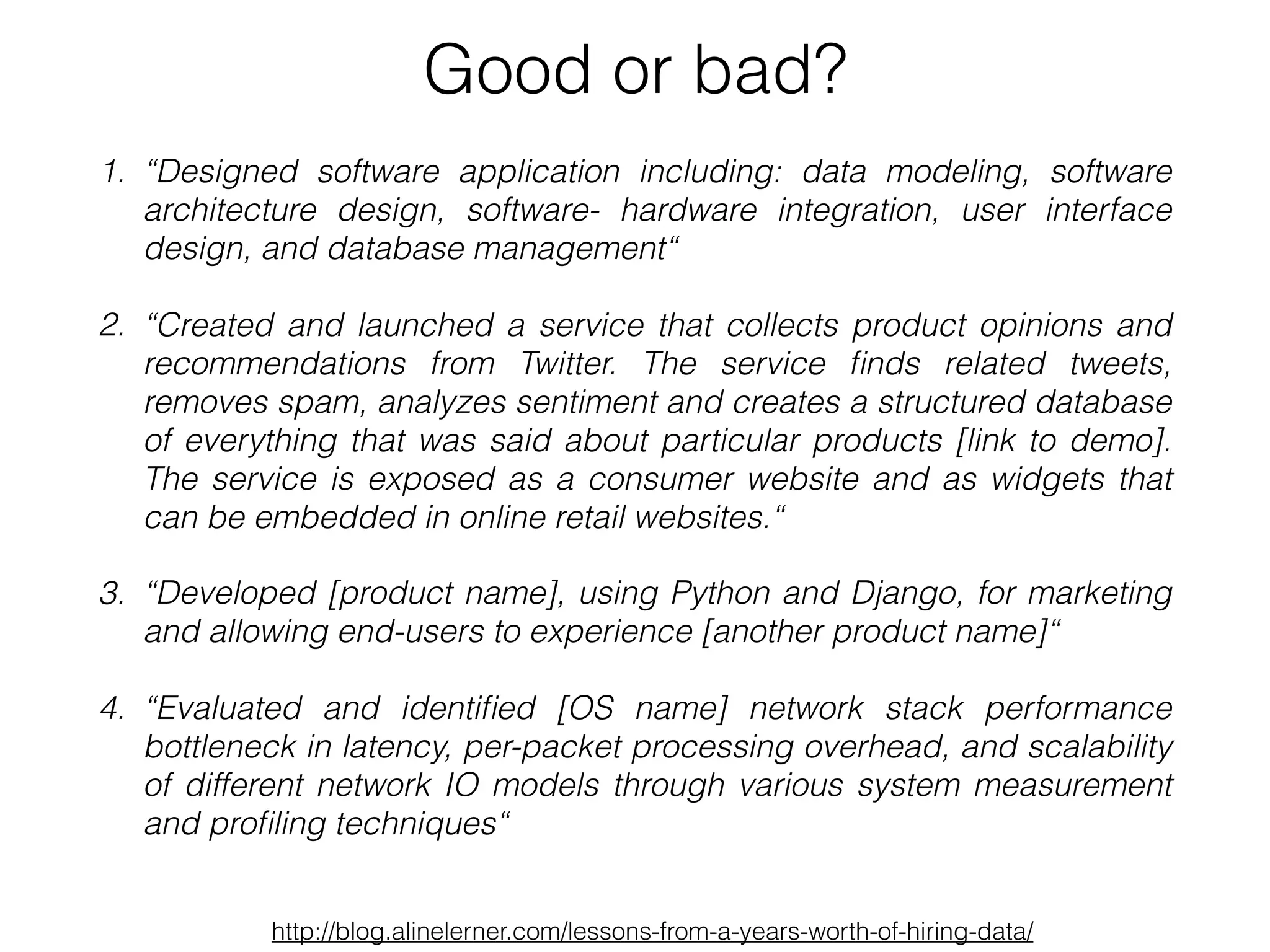 1. “Designed software application including: data modeling, software
architecture design, software- hardware integration, user interface
design, and database management“
2. “Created and launched a service that collects product opinions and
recommendations from Twitter. The service ﬁnds related tweets,
removes spam, analyzes sentiment and creates a structured database
of everything that was said about particular products [link to demo].
The service is exposed as a consumer website and as widgets that
can be embedded in online retail websites.“
3. “Developed [product name], using Python and Django, for marketing
and allowing end-users to experience [another product name]“
4. “Evaluated and identiﬁed [OS name] network stack performance
bottleneck in latency, per-packet processing overhead, and scalability
of different network IO models through various system measurement
and proﬁling techniques“
Good or bad?
http://blog.alinelerner.com/lessons-from-a-years-worth-of-hiring-data/
 