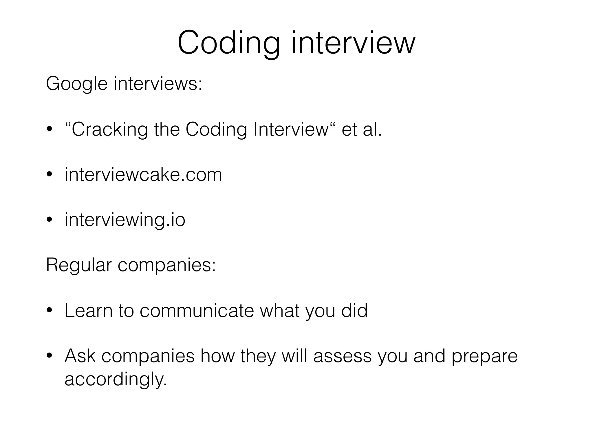 Coding interview
Google interviews:
• “Cracking the Coding Interview“ et al.
• interviewcake.com
• interviewing.io
Regular companies:
• Learn to communicate what you did
• Ask companies how they will assess you and prepare
accordingly.
 