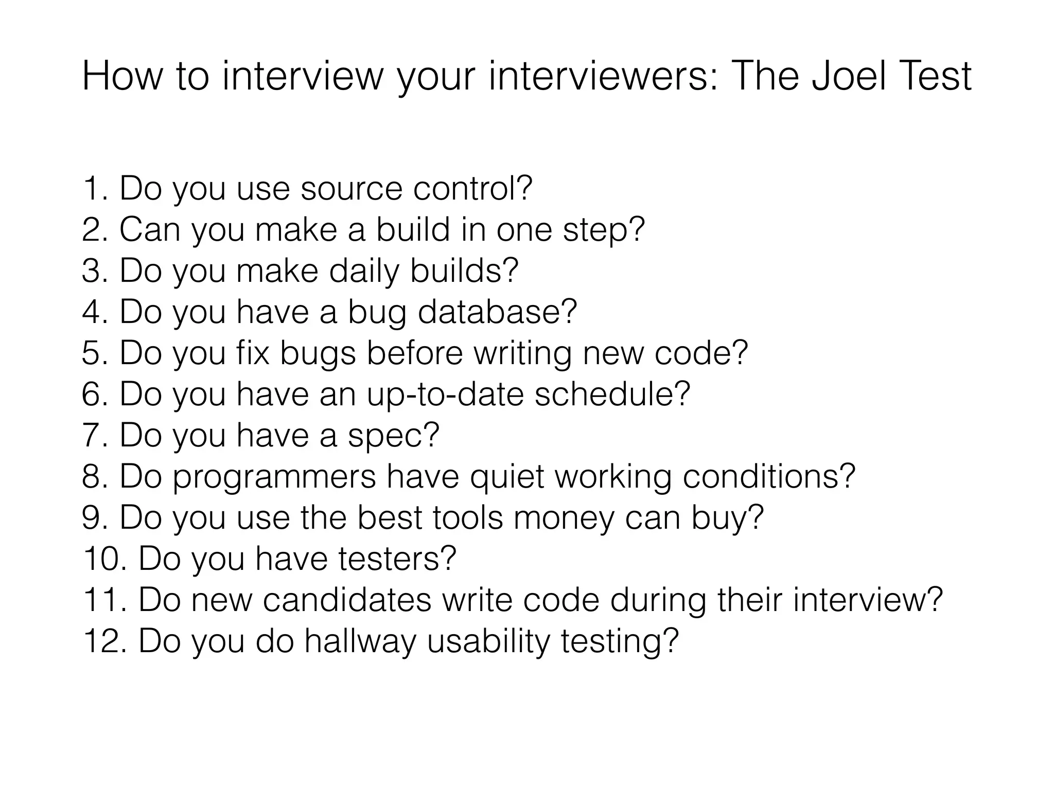How to interview your interviewers: The Joel Test
1. Do you use source control?
2. Can you make a build in one step?
3. Do you make daily builds?
4. Do you have a bug database?
5. Do you ﬁx bugs before writing new code?
6. Do you have an up-to-date schedule?
7. Do you have a spec?
8. Do programmers have quiet working conditions?
9. Do you use the best tools money can buy?
10. Do you have testers?
11. Do new candidates write code during their interview?
12. Do you do hallway usability testing?
 